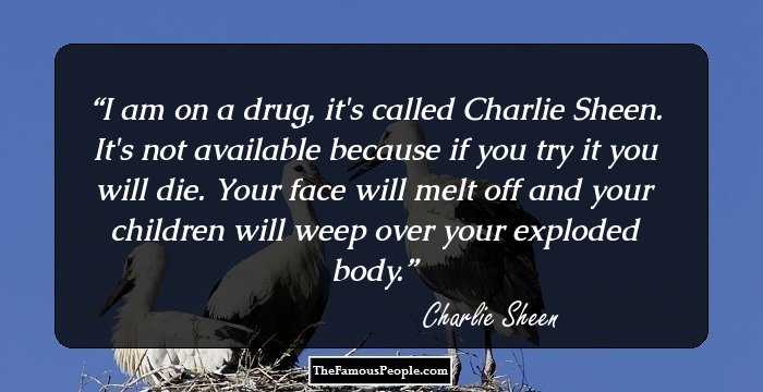 I am on a drug, it's called Charlie Sheen. It's not available because if you try it you will die. Your face will melt off and your children will weep over your exploded body.