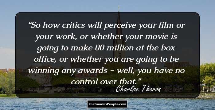 So how critics will perceive your film or your work, or whether your movie is going to make $100 million at the box office, or whether you are going to be winning any awards - well, you have no control over that.