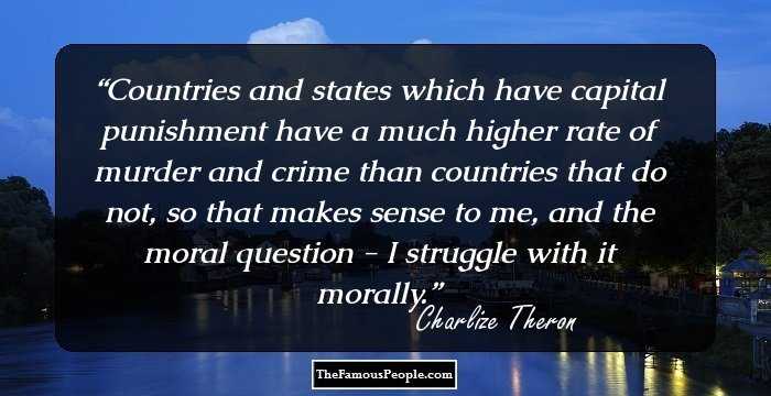 Countries and states which have capital punishment have a much higher rate of murder and crime than countries that do not, so that makes sense to me, and the moral question - I struggle with it morally.