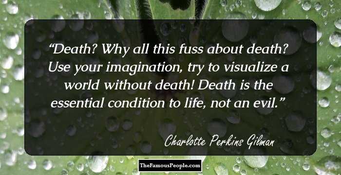 Death? Why all this fuss about death? Use your imagination, try to visualize a world without death! Death is the essential condition to life, not an evil.