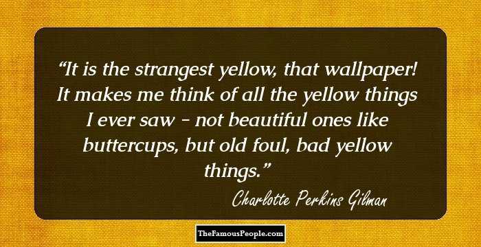 It is the strangest yellow, that wallpaper! It makes me think of all the yellow things I ever saw - not beautiful ones like buttercups, but old foul, bad yellow things.
