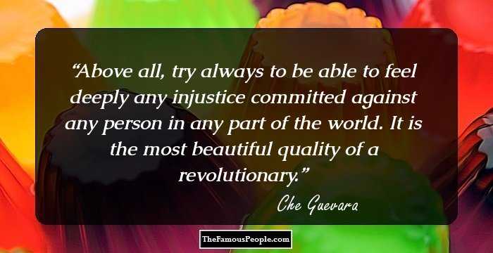 Above all, try always to be able to feel deeply any injustice committed against any person in any part of the world. It is the most beautiful quality of a revolutionary.