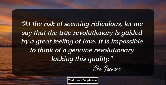 At the risk of seeming ridiculous, let me say that the true revolutionary is guided by a great feeling of love. It is impossible to think of a genuine revolutionary lacking this quality.