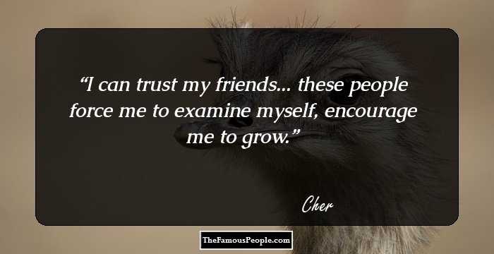 I can trust my friends... these people force me to examine myself, encourage me to grow.