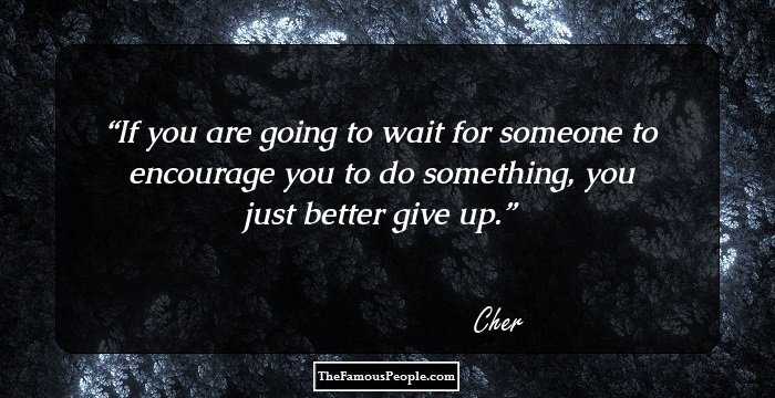 If you are going to wait for someone to encourage you to do something, you just better give up.