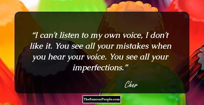 I can't listen to my own voice, I don't like it. You see all your mistakes when you hear your voice. You see all your imperfections.