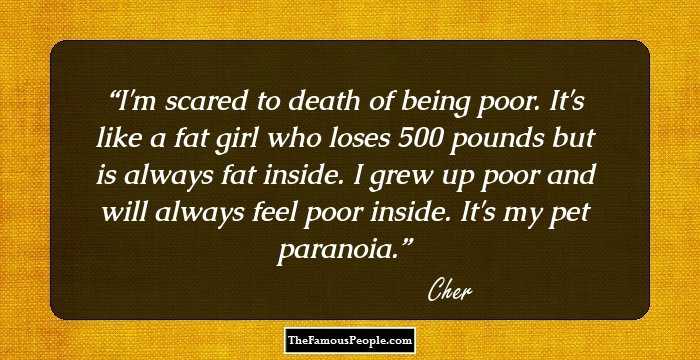 I'm scared to death of being poor. It's like a fat girl who loses 500 pounds but is always fat inside. I grew up poor and will always feel poor inside. It's my pet paranoia.