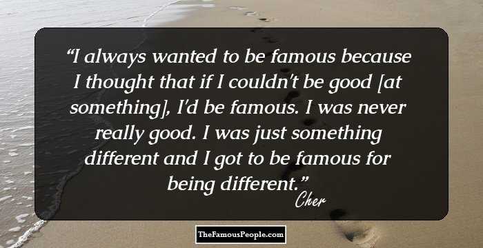 I always wanted to be famous because I thought that if I couldn't be good [at something], I'd be famous. I was never really good. I was just something different and I got to be famous for being different.