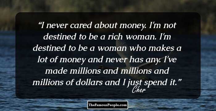I never cared about money. I'm not destined to be a rich woman. I'm destined to be a woman who makes a lot of money and never has any. I've made millions and millions and millions of dollars and I just spend it.