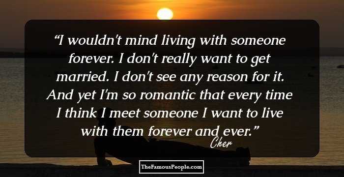I wouldn't mind living with someone forever. I don't really want to get married. I don't see any reason for it. And yet I'm so romantic that every time I think I meet someone I want to live with them forever and ever.