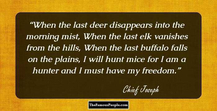 When the last deer disappears into the morning mist, When the last elk vanishes from the hills, When the last buffalo falls on the plains, I will hunt mice for I am a hunter and I must have my freedom.