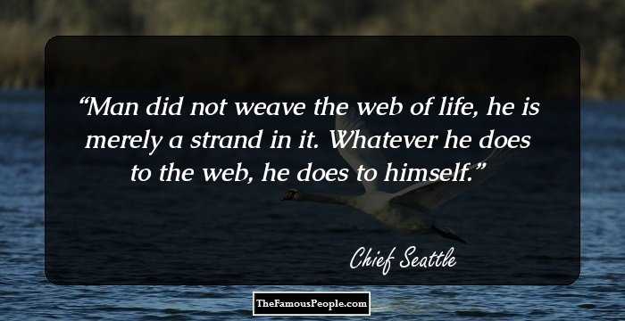 Man did not weave the web of life, he is merely a strand in it. Whatever he does
to the web, he does to himself.