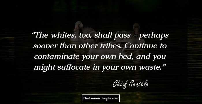 The whites, too, shall pass - perhaps sooner than other tribes. Continue to contaminate your own bed, and you might suffocate in your own waste.