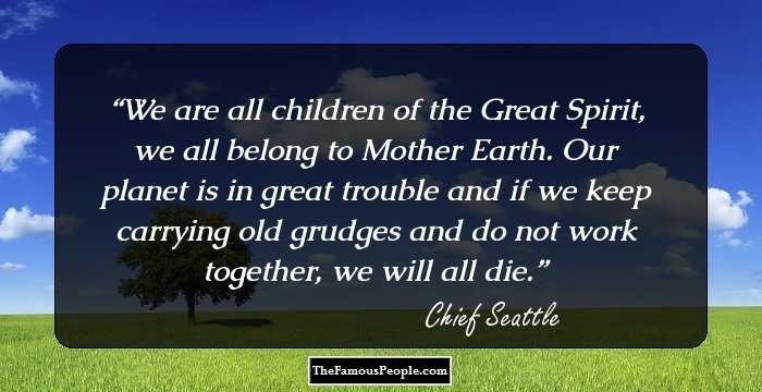 We are all children of the Great Spirit, we all belong to Mother Earth. Our planet is in great trouble and if we keep carrying old grudges and do not work together, we will all die.