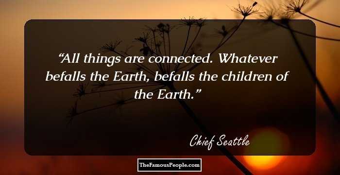 All things are connected. Whatever befalls the Earth, befalls the children of the Earth.
