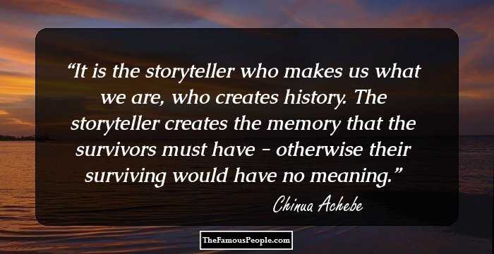 It is the storyteller who makes us what we are, who creates history. The storyteller creates the memory that the survivors must have - otherwise their surviving would have no meaning.
