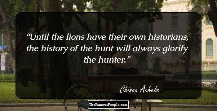 Until the lions have their own historians, the history of the hunt will always glorify the hunter.