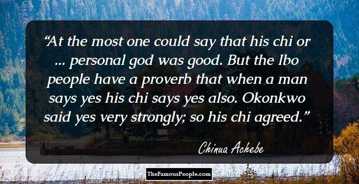 At the most one could say that his chi or ... personal god was good. But the Ibo people have a proverb that when a man says yes his chi says yes also. Okonkwo said yes very strongly; so his chi agreed.