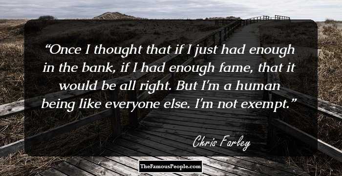 Once I thought that if I just had enough in the bank, if I had enough fame, that it would be all right. But I'm a human being like everyone else. I'm not exempt.