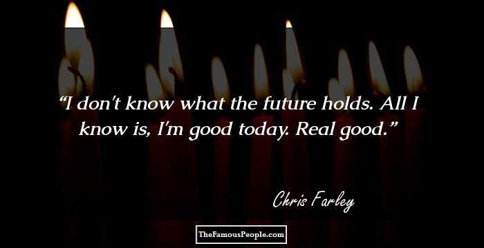 I don't know what the future holds. All I know is, I'm good today. Real good.