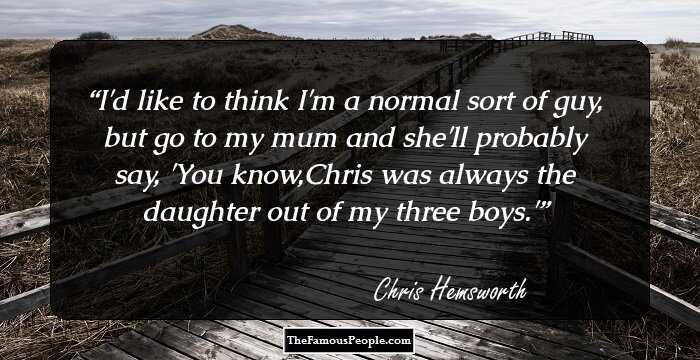 I'd like to think I'm a normal sort of guy, but go to my mum and she'll probably say, 'You know,Chris was always the daughter out of my three boys.'
