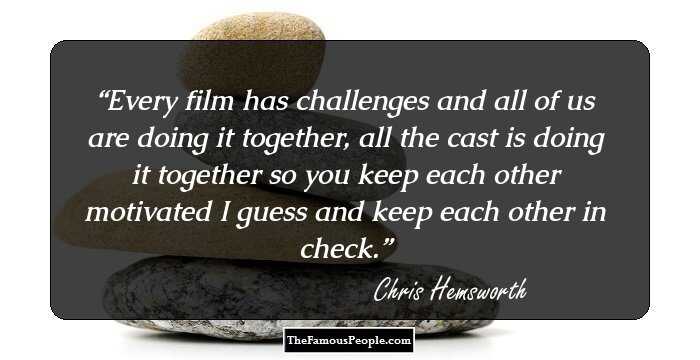 Every film has challenges and all of us are doing it together, all the cast is doing it together so you keep each other motivated I guess and keep each other in check.
