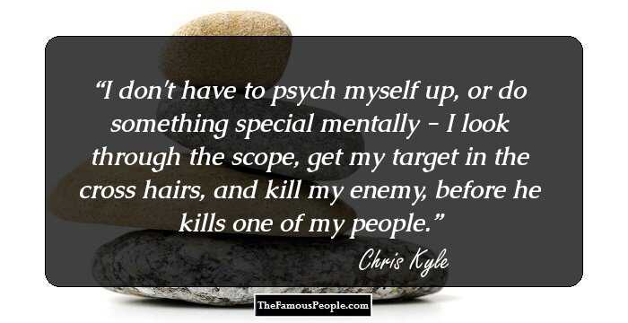 I don't have to psych myself up, or do something special mentally - I look through the scope, get my target in the cross hairs, and kill my enemy, before he kills one of my people.