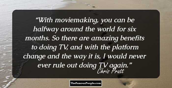 With moviemaking, you can be halfway around the world for six months. So there are amazing benefits to doing TV, and with the platform change and the way it is, I would never ever rule out doing TV again.
