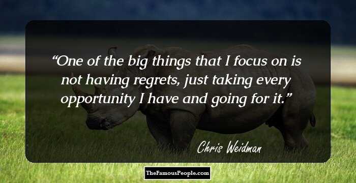 One of the big things that I focus on is not having regrets, just taking every opportunity I have and going for it.