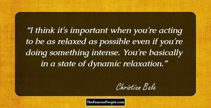I think it's important when you're acting to be as relaxed as possible even if you're doing something intense. You're basically in a state of dynamic relaxation.