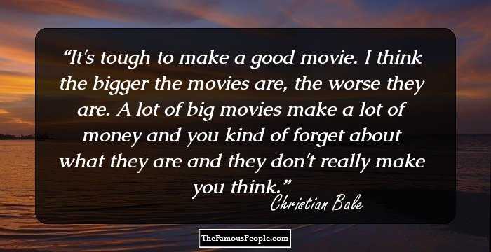It's tough to make a good movie. I think the bigger the movies are, the worse they are. A lot of big movies make a lot of money and you kind of forget about what they are and they don't really make you think.