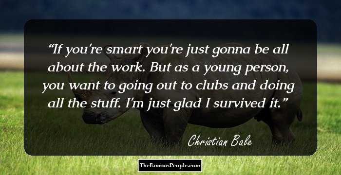 If you're smart you're just gonna be all about the work. But as a young person, you want to going out to clubs and doing all the stuff. I'm just glad I survived it.