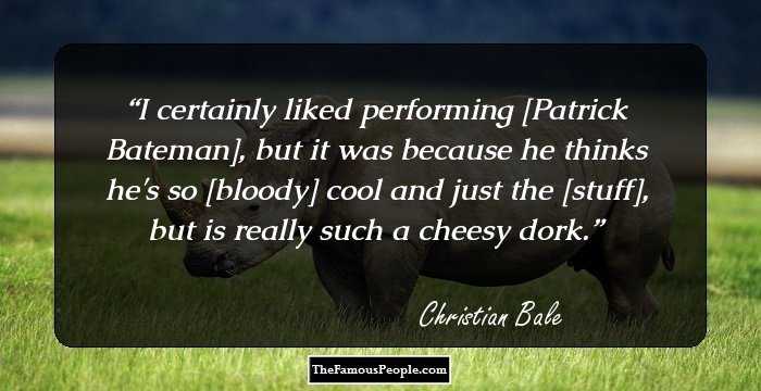 I certainly liked performing [Patrick Bateman], but it was because he thinks he's so [bloody] cool and just the [stuff], but is really such a cheesy dork.