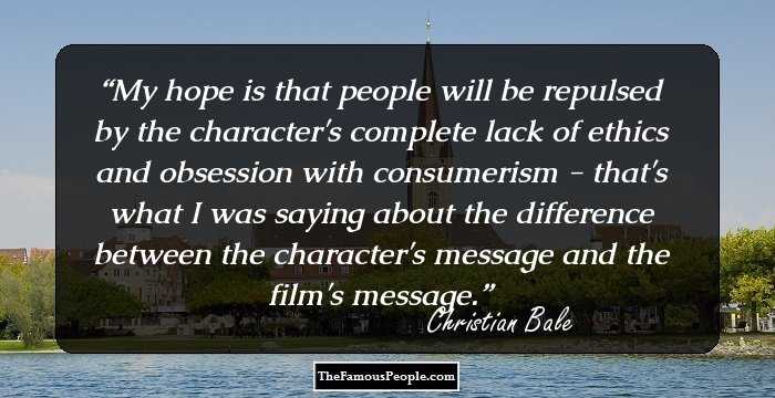 My hope is that people will be repulsed by the character's complete lack of ethics and obsession with consumerism - that's what I was saying about the difference between the character's message and the film's message.