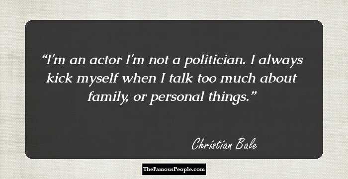 I'm an actor I'm not a politician. I always kick myself when I talk too much about family, or personal things.