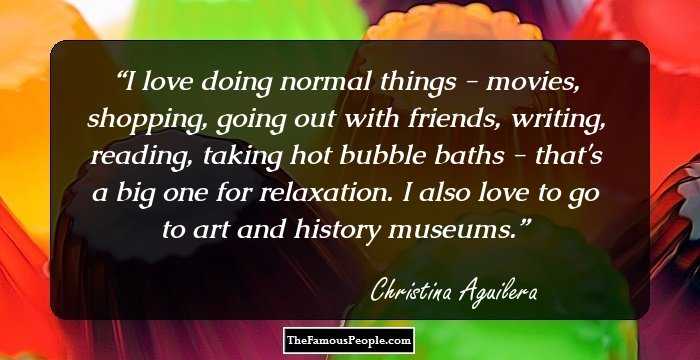 I love doing normal things - movies, shopping, going out with friends, writing, reading, taking hot bubble baths - that's a big one for relaxation. I also love to go to art and history museums.