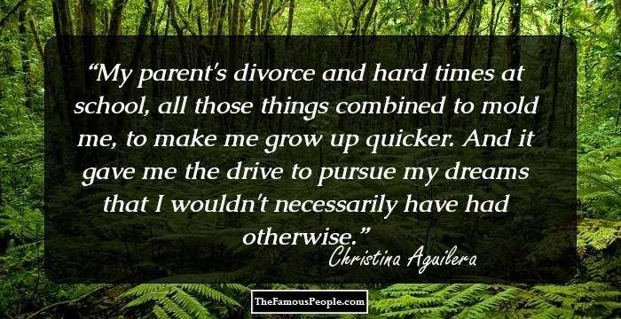 My parent's divorce and hard times at school, all those things combined to mold me, to make me grow up quicker. And it gave me the drive to pursue my dreams that I wouldn't necessarily have had otherwise.