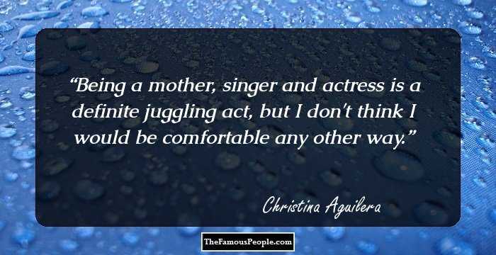 Being a mother, singer and actress is a definite juggling act, but I don't think I would be comfortable any other way.