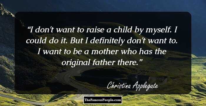 I don't want to raise a child by myself. I could do it. But I definitely don't want to. I want to be a mother who has the original father there.