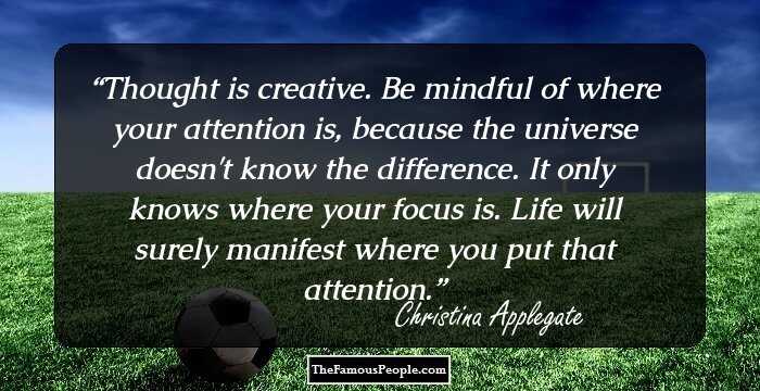 Thought is creative. Be mindful of where your attention is, because the universe doesn't know the difference. It only knows where your focus is. Life will surely manifest where you put that attention.
