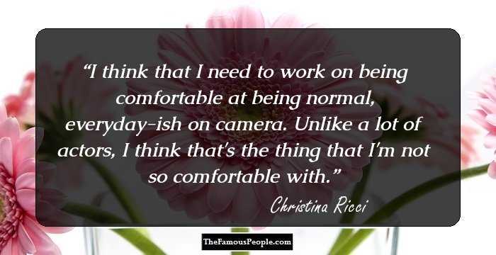 I think that I need to work on being comfortable at being normal, everyday-ish on camera. Unlike a lot of actors, I think that's the thing that I'm not so comfortable with.