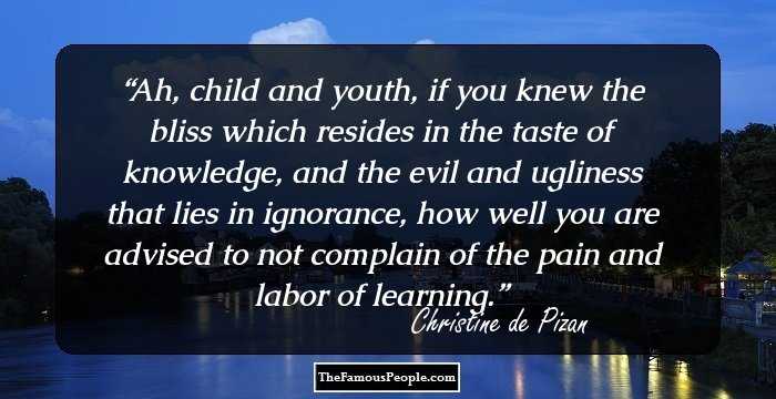 Ah, child and youth, if you knew the bliss which resides in the taste of knowledge, and the evil and ugliness that lies in ignorance, how well you are advised to not complain of the pain and labor of learning.