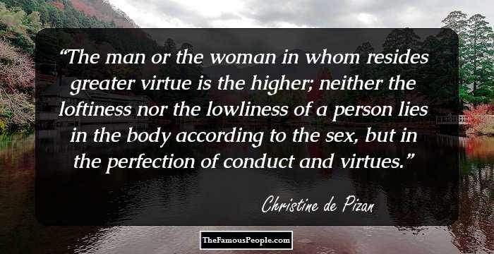 The man or the woman in whom resides greater virtue is the higher; neither the loftiness nor the lowliness of a person lies in the body according to the sex, but in the perfection of conduct and virtues.