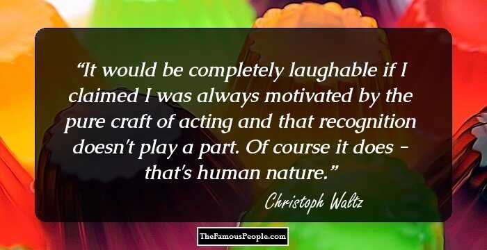 It would be completely laughable if I claimed I was always motivated by the pure craft of acting and that recognition doesn't play a part. Of course it does - that's human nature.