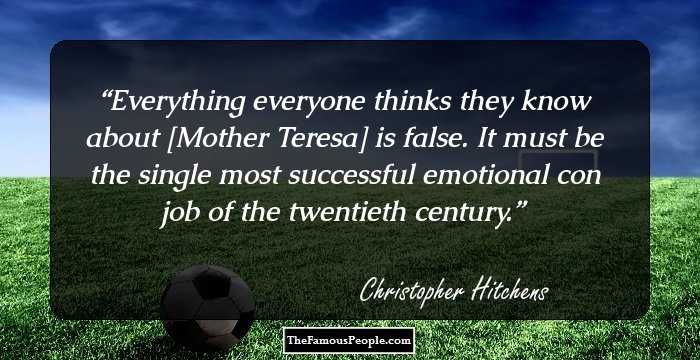 Everything everyone thinks they know about [Mother Teresa] is false. It must be the single most successful emotional con job of the twentieth century.