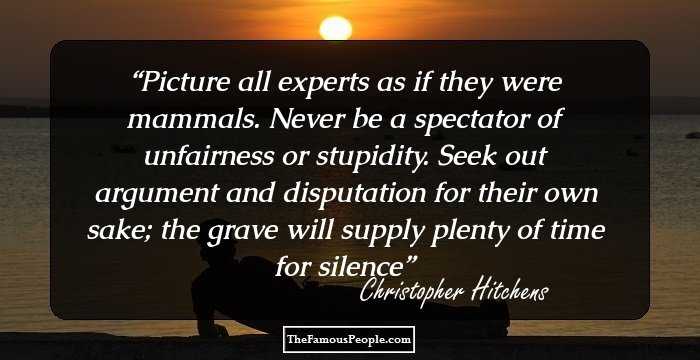 Picture all experts as if they were mammals. Never be a spectator of unfairness or stupidity. Seek out argument and disputation for their own sake; the grave will supply plenty of time for silence