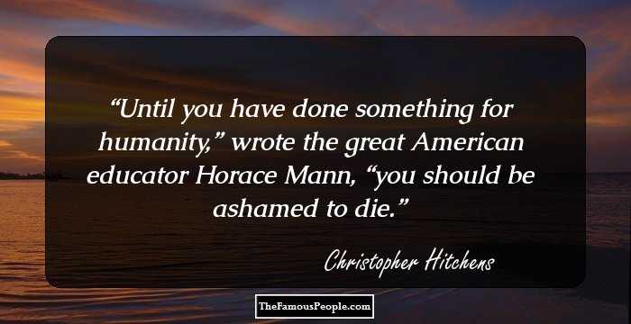 Until you have done something for humanity,” wrote the great American educator Horace Mann, “you should be ashamed to die.