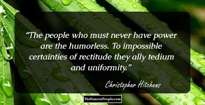 The people who must never have power are the humorless. To impossible certainties of rectitude they ally tedium and uniformity.