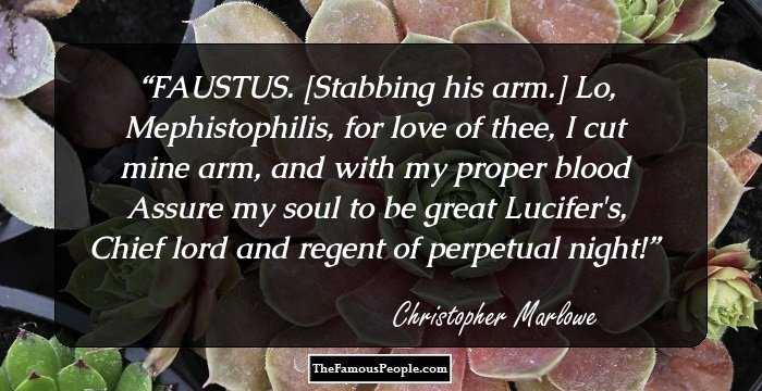 FAUSTUS. [Stabbing his arm.] Lo, Mephistophilis, for love of thee,
I cut mine arm, and with my proper blood
Assure my soul to be great Lucifer's,
Chief lord and regent of perpetual night!