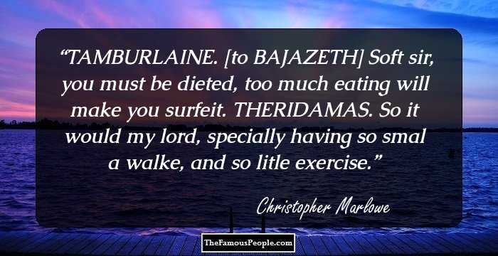 TAMBURLAINE. [to BAJAZETH] Soft sir, you must be dieted, too much eating will make you surfeit. 

THERIDAMAS. So it would my lord, specially having so smal a walke, and so litle exercise.